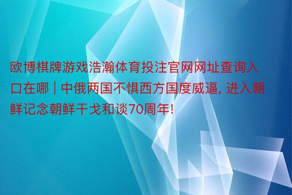 欧博棋牌游戏浩瀚体育投注官网网址查询入口在哪 | 中俄两国不惧西方国度威逼, 进入朝鲜记念朝鲜干戈和谈70周年!