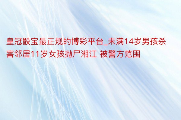 皇冠骰宝最正规的博彩平台_未满14岁男孩杀害邻居11岁女孩抛尸湘江 被警方范围