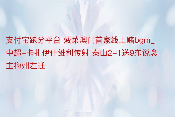 支付宝跑分平台 菠菜澳门首家线上赌bgm_中超-卡扎伊什维利传射 泰山2-1送9东说念主梅州左迁